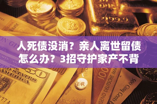 济南人死债没消？亲人离世留债怎么办？3招守护家产不背锅