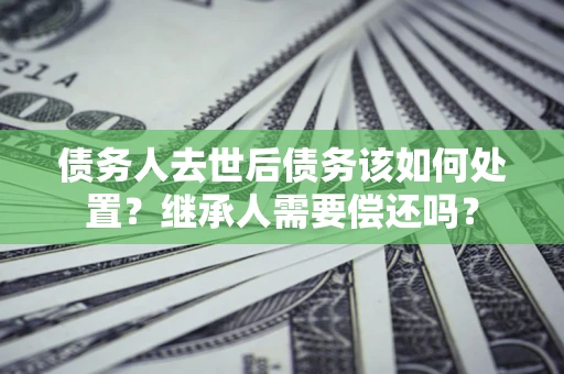 济南债务人去世后债务该如何处置？继承人需要偿还吗？