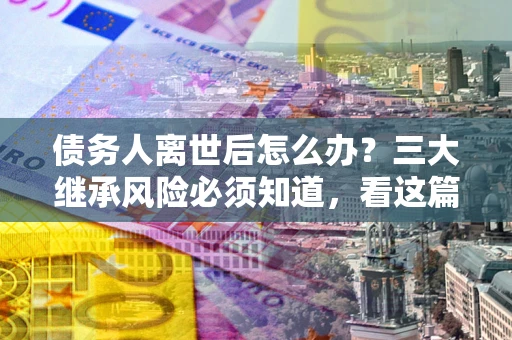 济南债务人离世后怎么办？三大继承风险必须知道，看这篇就够了