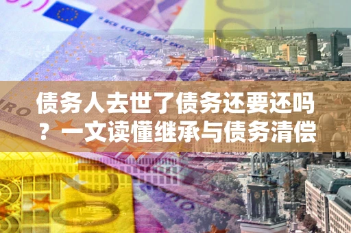 济南债务人去世了债务还要还吗？一文读懂继承与债务清偿