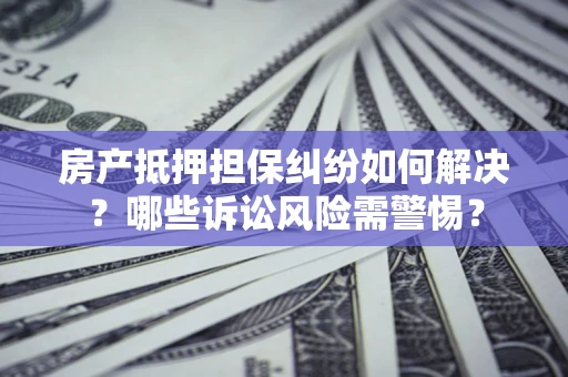 济南房产抵押担保纠纷如何解决？哪些诉讼风险需警惕？